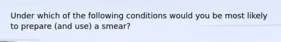 Under which of the following conditions would you be most likely to prepare (and use) a smear?