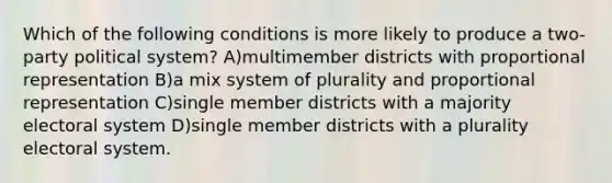 Which of the following conditions is more likely to produce a two-party political system? A)multimember districts with proportional representation B)a mix system of plurality and proportional representation C)single member districts with a majority electoral system D)single member districts with a plurality electoral system.