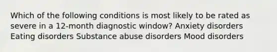 Which of the following conditions is most likely to be rated as severe in a 12-month diagnostic window? Anxiety disorders Eating disorders Substance abuse disorders Mood disorders