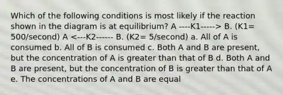 Which of the following conditions is most likely if the reaction shown in the diagram is at equilibrium? A ----K1-----> B. (K1= 500/second) A <---K2------ B. (K2= 5/second) a. All of A is consumed b. All of B is consumed c. Both A and B are present, but the concentration of A is greater than that of B d. Both A and B are present, but the concentration of B is greater than that of A e. The concentrations of A and B are equal