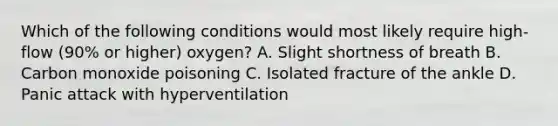 Which of the following conditions would most likely require high-flow (90% or higher) oxygen? A. Slight shortness of breath B. Carbon monoxide poisoning C. Isolated fracture of the ankle D. Panic attack with hyperventilation