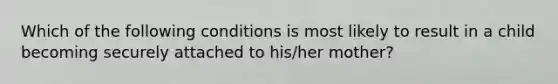 Which of the following conditions is most likely to result in a child becoming securely attached to his/her mother?