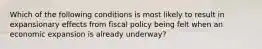 Which of the following conditions is most likely to result in expansionary effects from fiscal policy being felt when an economic expansion is already underway?