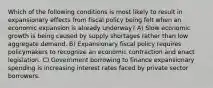 Which of the following conditions is most likely to result in expansionary effects from fiscal policy being felt when an economic expansion is already underway? A) Slow economic growth is being caused by supply shortages rather than low aggregate demand. B) Expansionary fiscal policy requires policymakers to recognize an economic contraction and enact legislation. C) Government borrowing to finance expansionary spending is increasing interest rates faced by private sector borrowers.