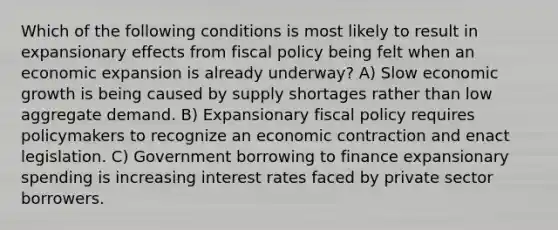 Which of the following conditions is most likely to result in expansionary effects from fiscal policy being felt when an economic expansion is already underway? A) Slow economic growth is being caused by supply shortages rather than low aggregate demand. B) Expansionary fiscal policy requires policymakers to recognize an economic contraction and enact legislation. C) Government borrowing to finance expansionary spending is increasing interest rates faced by private sector borrowers.