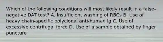 Which of the following conditions will most likely result in a false-negative DAT test? A. Insufficient washing of RBCs B. Use of heavy chain-specific polyclonal anti-human Ig C. Use of excessive centrifugal force D. Use of a sample obtained by finger puncture