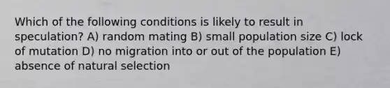 Which of the following conditions is likely to result in speculation? A) random mating B) small population size C) lock of mutation D) no migration into or out of the population E) absence of natural selection