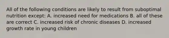 All of the following conditions are likely to result from suboptimal nutrition except: A. increased need for medications B. all of these are correct C. increased risk of chronic diseases D. increased growth rate in young children