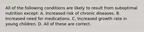 All of the following conditions are likely to result from suboptimal nutrition except: A. Increased risk of chronic diseases. B. Increased need for medications. C. Increased growth rate in young children. D. All of these are correct.