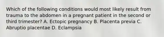 Which of the following conditions would most likely result from trauma to the abdomen in a pregnant patient in the second or third​ trimester? A. Ectopic pregnancy B. Placenta previa C. Abruptio placentae D. Eclampsia