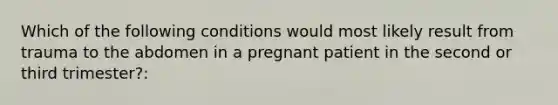 Which of the following conditions would most likely result from trauma to the abdomen in a pregnant patient in the second or third trimester?: