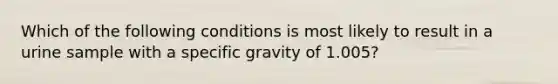 Which of the following conditions is most likely to result in a urine sample with a specific gravity of 1.005?