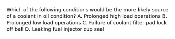 Which of the following conditions would be the more likely source of a coolant in oil condition? A. Prolonged high load operations B. Prolonged low load operations C. Failure of coolant filter pad lock off ball D. Leaking fuel injector cup seal