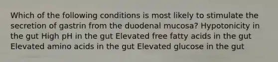 Which of the following conditions is most likely to stimulate the secretion of gastrin from the duodenal mucosa? Hypotonicity in the gut High pH in the gut Elevated free fatty acids in the gut Elevated amino acids in the gut Elevated glucose in the gut