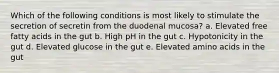 Which of the following conditions is most likely to stimulate the secretion of secretin from the duodenal mucosa? a. Elevated free fatty acids in the gut b. High pH in the gut c. Hypotonicity in the gut d. Elevated glucose in the gut e. Elevated amino acids in the gut