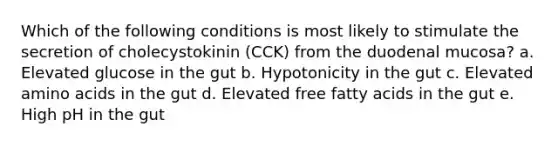 Which of the following conditions is most likely to stimulate the secretion of cholecystokinin (CCK) from the duodenal mucosa? a. Elevated glucose in the gut b. Hypotonicity in the gut c. Elevated amino acids in the gut d. Elevated free fatty acids in the gut e. High pH in the gut