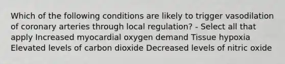 Which of the following conditions are likely to trigger vasodilation of coronary arteries through local regulation? - Select all that apply Increased myocardial oxygen demand Tissue hypoxia Elevated levels of carbon dioxide Decreased levels of nitric oxide