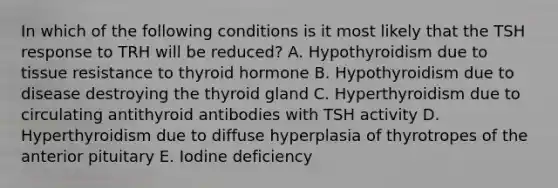 In which of the following conditions is it most likely that the TSH response to TRH will be reduced? A. Hypothyroidism due to tissue resistance to thyroid hormone B. Hypothyroidism due to disease destroying the thyroid gland C. Hyperthyroidism due to circulating antithyroid antibodies with TSH activity D. Hyperthyroidism due to diffuse hyperplasia of thyrotropes of the anterior pituitary E. Iodine deficiency