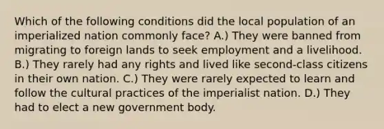 Which of the following conditions did the local population of an imperialized nation commonly face? A.) They were banned from migrating to foreign lands to seek employment and a livelihood. B.) They rarely had any rights and lived like second-class citizens in their own nation. C.) They were rarely expected to learn and follow the cultural practices of the imperialist nation. D.) They had to elect a new government body.