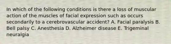 In which of the following conditions is there a loss of muscular action of the muscles of facial expression such as occurs secondarily to a cerebrovascular accident? A. Facial paralysis B. Bell palsy C. Anesthesia D. Alzheimer disease E. Trigeminal neuralgia