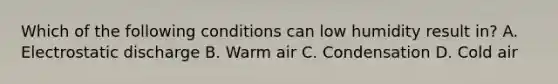 Which of the following conditions can low humidity result in? A. Electrostatic discharge B. Warm air C. Condensation D. Cold air