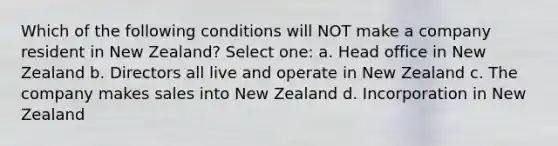 Which of the following conditions will NOT make a company resident in New Zealand? Select one: a. Head office in New Zealand b. Directors all live and operate in New Zealand c. The company makes sales into New Zealand d. Incorporation in New Zealand