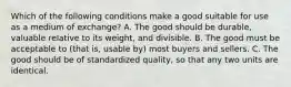 Which of the following conditions make a good suitable for use as a medium of​ exchange? A. The good should be​ durable, valuable relative to its​ weight, and divisible. B. The good must be acceptable to​ (that is, usable​ by) most buyers and sellers. C. The good should be of standardized​ quality, so that any two units are identical.