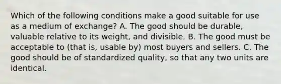 Which of the following conditions make a good suitable for use as a medium of​ exchange? A. The good should be​ durable, valuable relative to its​ weight, and divisible. B. The good must be acceptable to​ (that is, usable​ by) most buyers and sellers. C. The good should be of standardized​ quality, so that any two units are identical.