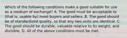 Which of the following conditions make a good suitable for use as a medium of​ exchange? A. The good must be acceptable to​ (that is, usable​ by) most buyers and sellers. B. The good should be of standardized​ quality, so that any two units are identical. C. The good should be​ durable, valuable relative to its​ weight, and divisible. D. All of the above conditions must be met.