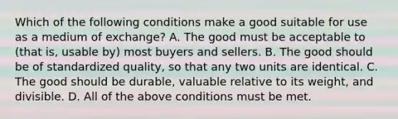 Which of the following conditions make a good suitable for use as a medium of​ exchange? A. The good must be acceptable to​ (that is, usable​ by) most buyers and sellers. B. The good should be of standardized​ quality, so that any two units are identical. C. The good should be​ durable, valuable relative to its​ weight, and divisible. D. All of the above conditions must be met.