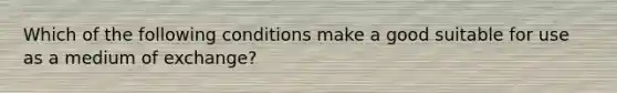 Which of the following conditions make a good suitable for use as a medium of​ exchange?