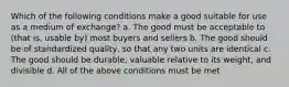 Which of the following conditions make a good suitable for use as a medium of exchange? a. The good must be acceptable to (that is, usable by) most buyers and sellers b. The good should be of standardized quality, so that any two units are identical c. The good should be durable, valuable relative to its weight, and divisible d. All of the above conditions must be met