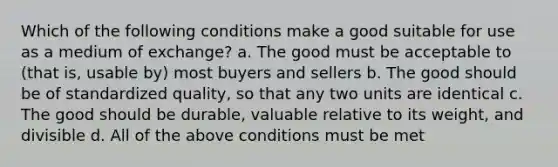 Which of the following conditions make a good suitable for use as a medium of exchange? a. The good must be acceptable to (that is, usable by) most buyers and sellers b. The good should be of standardized quality, so that any two units are identical c. The good should be durable, valuable relative to its weight, and divisible d. All of the above conditions must be met