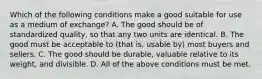 Which of the following conditions make a good suitable for use as a medium of​ exchange? A. The good should be of standardized​ quality, so that any two units are identical. B. The good must be acceptable to​ (that is, usable​ by) most buyers and sellers. C. The good should be​ durable, valuable relative to its​ weight, and divisible. D. All of the above conditions must be met.