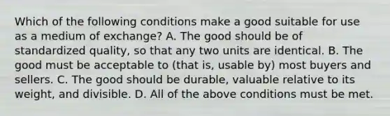 Which of the following conditions make a good suitable for use as a medium of​ exchange? A. The good should be of standardized​ quality, so that any two units are identical. B. The good must be acceptable to​ (that is, usable​ by) most buyers and sellers. C. The good should be​ durable, valuable relative to its​ weight, and divisible. D. All of the above conditions must be met.