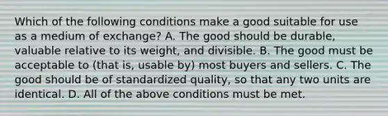 Which of the following conditions make a good suitable for use as a medium of​ exchange? A. The good should be​ durable, valuable relative to its​ weight, and divisible. B. The good must be acceptable to​ (that is, usable​ by) most buyers and sellers. C. The good should be of standardized​ quality, so that any two units are identical. D. All of the above conditions must be met.