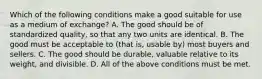 Which of the following conditions make a good suitable for use as a medium of exchange? A. The good should be of standardized quality, so that any two units are identical. B. The good must be acceptable to (that is, usable by) most buyers and sellers. C. The good should be durable, valuable relative to its weight, and divisible. D. All of the above conditions must be met.