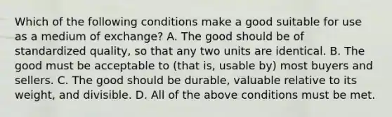 Which of the following conditions make a good suitable for use as a medium of exchange? A. The good should be of standardized quality, so that any two units are identical. B. The good must be acceptable to (that is, usable by) most buyers and sellers. C. The good should be durable, valuable relative to its weight, and divisible. D. All of the above conditions must be met.