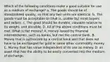 Which of the following conditions make a good suitable for use as a medium of exchange? a. The goods should be of standardized quality, so that any two units are identical. b. The goods must be acceptable to (that is, usable by) most buyers and sellers. c. The good should be durable, valuable relative to its weight, and divisible. D. All of the above conditions must be met. What is fiat money? A. money issued by financial intermediaries, such as banks, but not the central bank. B. Money that is authorized by a central bank and that does not have to be exchanged for gold or some other commodity money. C. Money that has value independent of its use as money. D. an asset that has the ability to be easily converted into the medium of exchange.