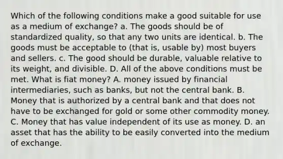 Which of the following conditions make a good suitable for use as a medium of exchange? a. The goods should be of standardized quality, so that any two units are identical. b. The goods must be acceptable to (that is, usable by) most buyers and sellers. c. The good should be durable, valuable relative to its weight, and divisible. D. All of the above conditions must be met. What is fiat money? A. money issued by financial intermediaries, such as banks, but not the central bank. B. Money that is authorized by a central bank and that does not have to be exchanged for gold or some other commodity money. C. Money that has value independent of its use as money. D. an asset that has the ability to be easily converted into the medium of exchange.