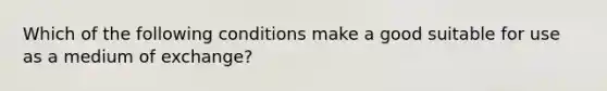 Which of the following conditions make a good suitable for use as a medium of exchange?