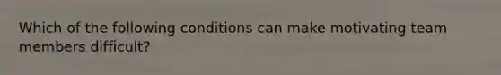 Which of the following conditions can make motivating team members difficult?