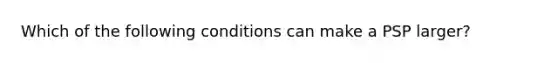 Which of the following conditions can make a PSP larger?