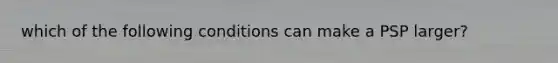 which of the following conditions can make a PSP larger?