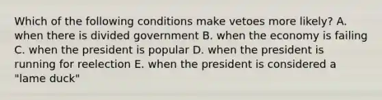 Which of the following conditions make vetoes more likely? A. when there is divided government B. when the economy is failing C. when the president is popular D. when the president is running for reelection E. when the president is considered a "lame duck"