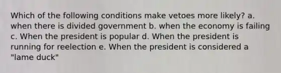 Which of the following conditions make vetoes more likely? a. when there is divided government b. when the economy is failing c. When the president is popular d. When the president is running for reelection e. When the president is considered a "lame duck"