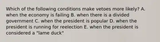 Which of the following conditions make vetoes more likely? A. when the economy is failing B. when there is a divided government C. when the president is popular D. when the president is running for reelection E. when the president is considered a "lame duck"