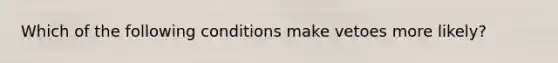 Which of the following conditions make vetoes more likely?