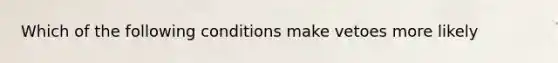 Which of the following conditions make vetoes more likely