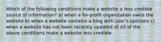 Which of the following conditions make a website a less credible source of information? a) when a for-profit organization owns the website b) when a website contains a blog with user's opinions c) when a website has not been recently updated d) All of the above conditions make a website less credible